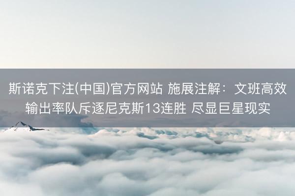 斯诺克下注(中国)官方网站 施展注解:文班高效输出率队斥逐尼克斯13连胜 尽显巨星现实