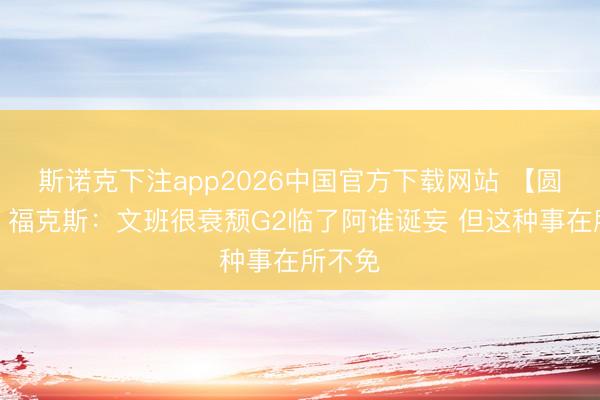 斯诺克下注app2026中国官方下载网站 【圆善版】福克斯:文班很衰颓G2临了阿谁诞妄 但这种事在所不免