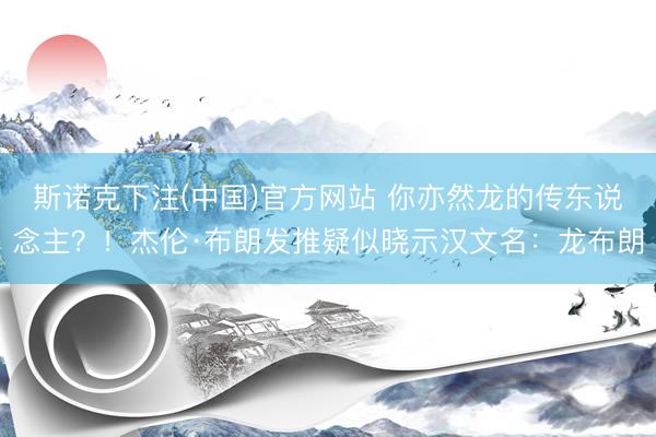 斯诺克下注(中国)官方网站 你亦然龙的传东说念主？！杰伦·布朗发推疑似晓示汉文名：龙布朗