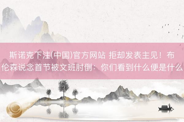 斯诺克下注(中国)官方网站 拒却发表主见!布伦森说念首节被文班肘倒:你们看到什么便是什么