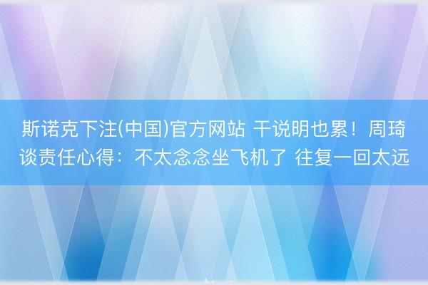 斯诺克下注(中国)官方网站 干说明也累！周琦谈责任心得：不太念念坐飞机了 往复一回太远