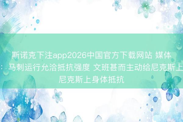 斯诺克下注app2026中国官方下载网站 媒体东说念主：马刺运行允洽抵抗强度 文班甚而主动给尼克斯上身体抵抗