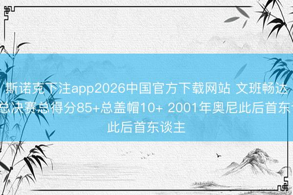 斯诺克下注app2026中国官方下载网站 文班畅达3场总决赛总得分85+总盖帽10+ 2001年奥尼此后首东谈主