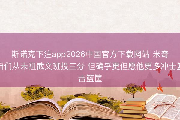 斯诺克下注app2026中国官方下载网站 米奇：咱们从未阻截文班投三分 但确乎更但愿他更多冲击篮筐