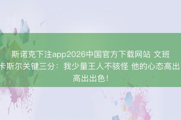 斯诺克下注app2026中国官方下载网站 文班说念卡斯尔关键三分：我少量王人不骇怪 他的心态高出出色！