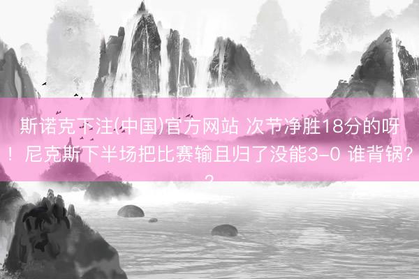 斯诺克下注(中国)官方网站 次节净胜18分的呀！尼克斯下半场把比赛输且归了没能3-0 谁背锅？