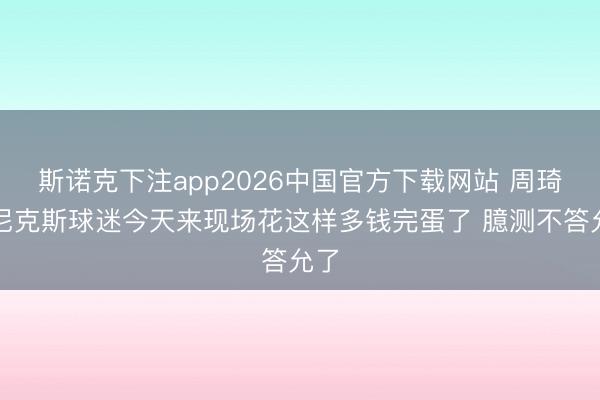斯诺克下注app2026中国官方下载网站 周琦：尼克斯球迷今天来现场花这样多钱完蛋了 臆测不答允了