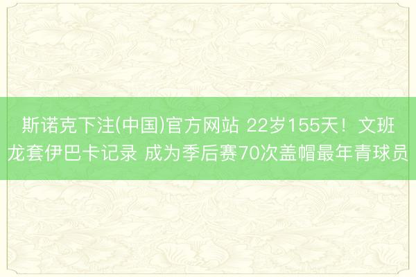 斯诺克下注(中国)官方网站 22岁155天！文班龙套伊巴卡记录 成为季后赛70次盖帽最年青球员