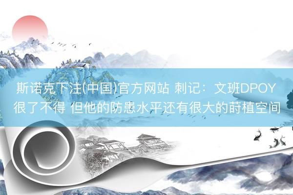 斯诺克下注(中国)官方网站 刺记：文班DPOY很了不得 但他的防患水平还有很大的莳植空间