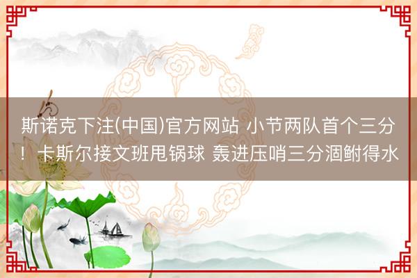 斯诺克下注(中国)官方网站 小节两队首个三分！卡斯尔接文班甩锅球 轰进压哨三分涸鲋得水