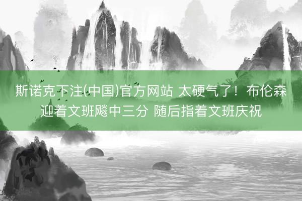 斯诺克下注(中国)官方网站 太硬气了！布伦森迎着文班飚中三分 随后指着文班庆祝