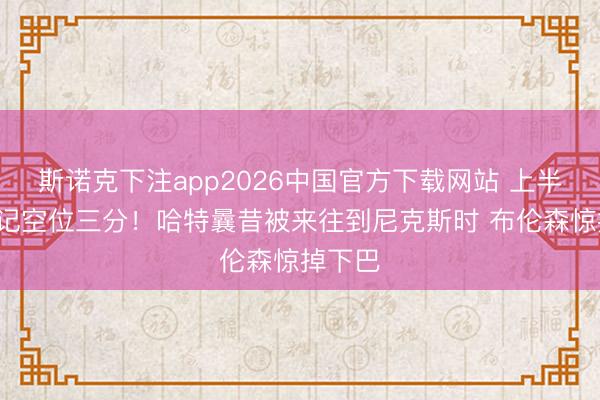 斯诺克下注app2026中国官方下载网站 上半场轰3记空位三分！哈特曩昔被来往到尼克斯时 布伦森惊掉下巴