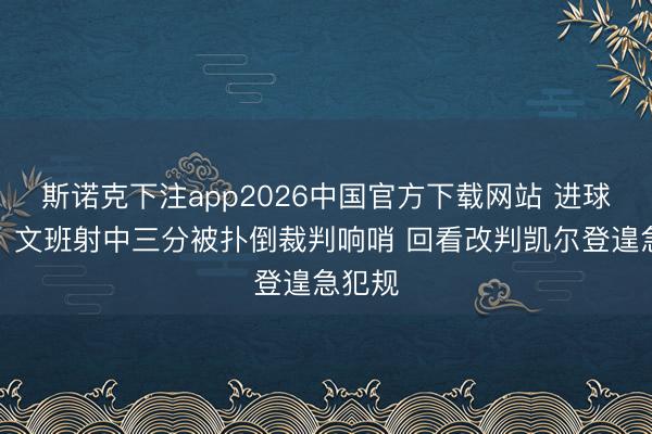 斯诺克下注app2026中国官方下载网站 进球无效！文班射中三分被扑倒裁判响哨 回看改判凯尔登遑急犯规