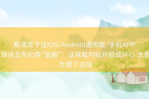 斯诺克下注IOS/Android通用版/手机APP下载 周琦说念布伦森“垫脚”：这球裁判给升级成坏心 太假了这球