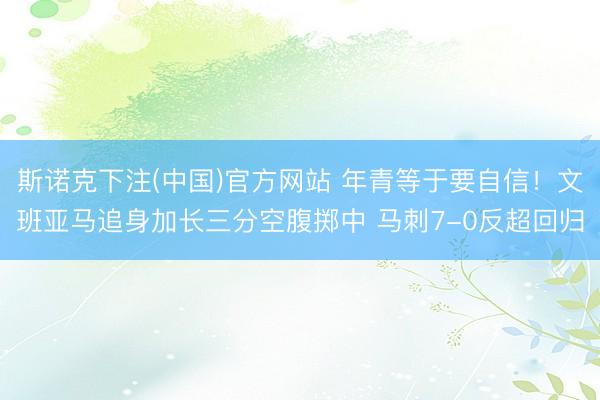 斯诺克下注(中国)官方网站 年青等于要自信！文班亚马追身加长三分空腹掷中 马刺7-0反超回归