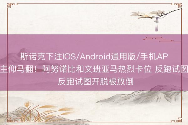 斯诺克下注IOS/Android通用版/手机APP下载 东谈主仰马翻！阿努诺比和文班亚马热烈卡位 反跑试图开脱被放倒