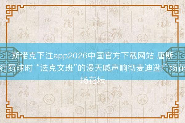 斯诺克下注app2026中国官方下载网站 唐斯奉行罚球时 “法克文班”的漫天喊声响彻麦迪逊广场花坛