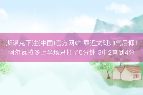 斯诺克下注(中国)官方网站 靠近文班帅气后仰!阿尔瓦拉多上半场只打了5分钟 3中2拿到4分