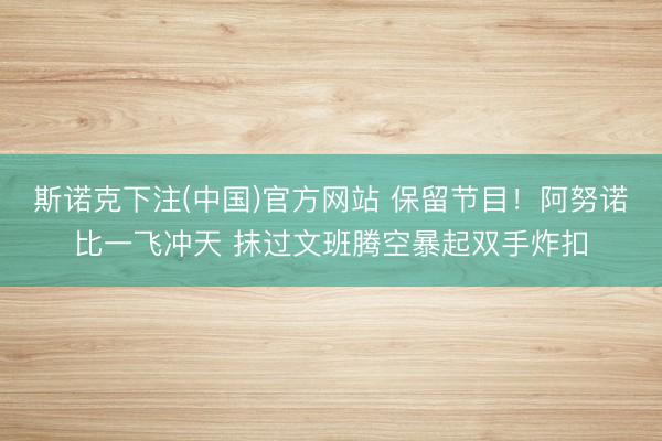 斯诺克下注(中国)官方网站 保留节目！阿努诺比一飞冲天 抹过文班腾空暴起双手炸扣