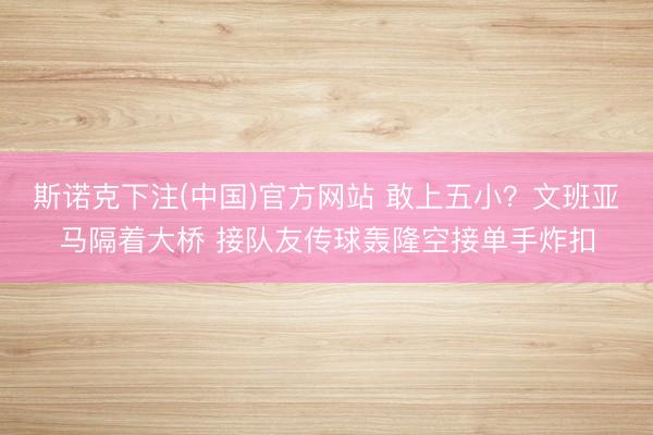 斯诺克下注(中国)官方网站 敢上五小？文班亚马隔着大桥 接队友传球轰隆空接单手炸扣