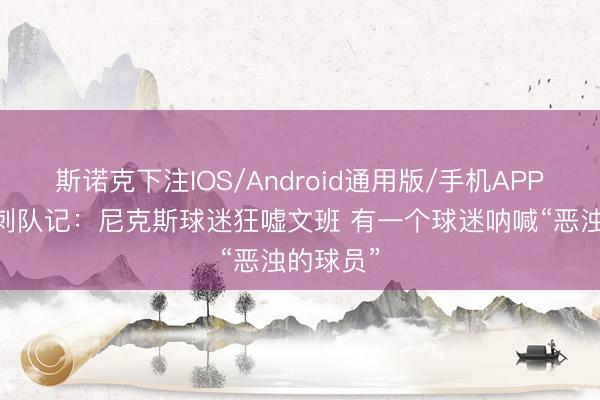 斯诺克下注IOS/Android通用版/手机APP下载 马刺队记:尼克斯球迷狂嘘文班 有一个球迷呐喊“恶浊的球员”