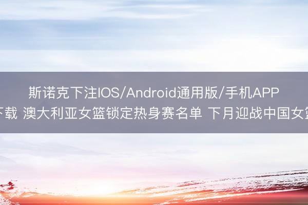 斯诺克下注IOS/Android通用版/手机APP下载 澳大利亚女篮锁定热身赛名单 下月迎战中国女篮