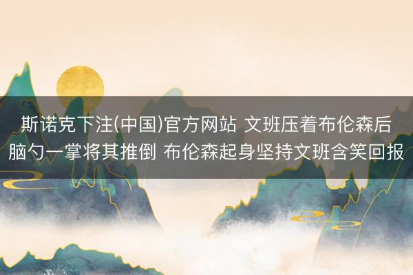 斯诺克下注(中国)官方网站 文班压着布伦森后脑勺一掌将其推倒 布伦森起身坚持文班含笑回报