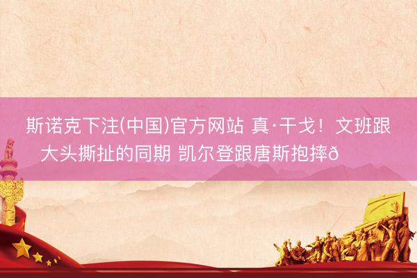 斯诺克下注(中国)官方网站 真·干戈！文班跟大头撕扯的同期 凯尔登跟唐斯抱摔😂