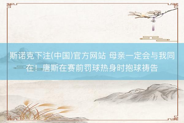 斯诺克下注(中国)官方网站 母亲一定会与我同在!唐斯在赛前罚球热身时抱球祷告