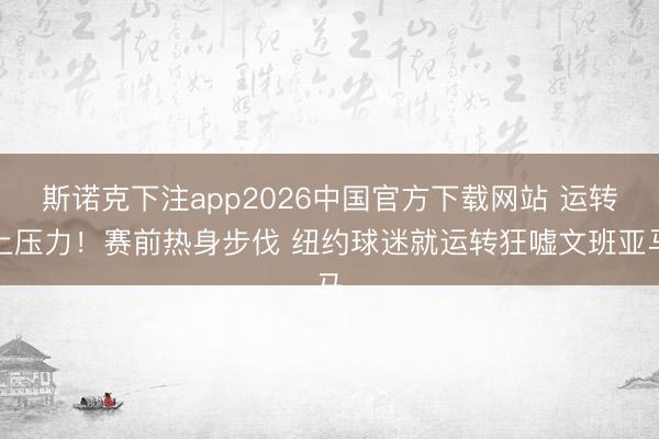 斯诺克下注app2026中国官方下载网站 运转上压力!赛前热身步伐 纽约球迷就运转狂嘘文班亚马