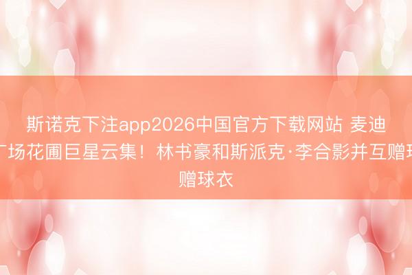 斯诺克下注app2026中国官方下载网站 麦迪逊广场花圃巨星云集!林书豪和斯派克·李合影并互赠球衣