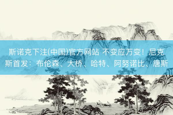 斯诺克下注(中国)官方网站 不变应万变！尼克斯首发：布伦森、大桥、哈特、阿努诺比、唐斯