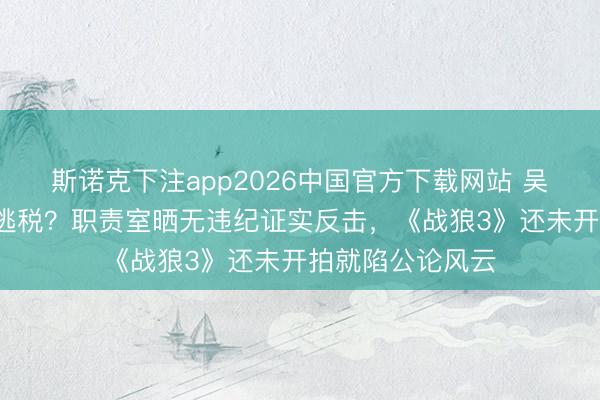 斯诺克下注app2026中国官方下载网站 吴京2亿分成被指逃税？职责室晒无违纪证实反击，《战狼3》还未开拍就陷公论风云