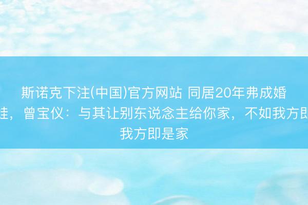 斯诺克下注(中国)官方网站 同居20年弗成婚不生娃,曾宝仪:与其让别东说念主给你家,不如我方即是家