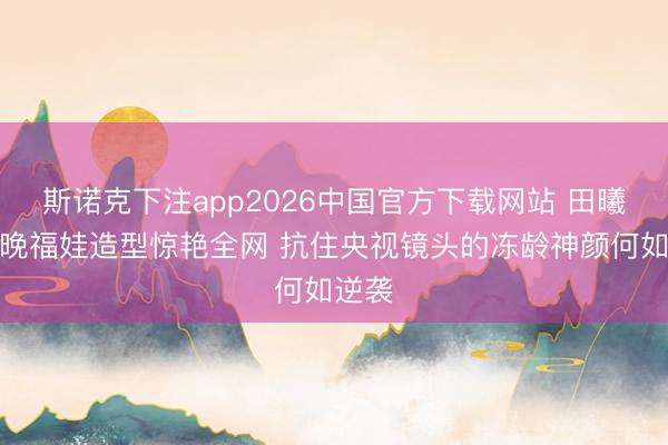 斯诺克下注app2026中国官方下载网站 田曦薇春晚福娃造型惊艳全网 抗住央视镜头的冻龄神颜何如逆袭