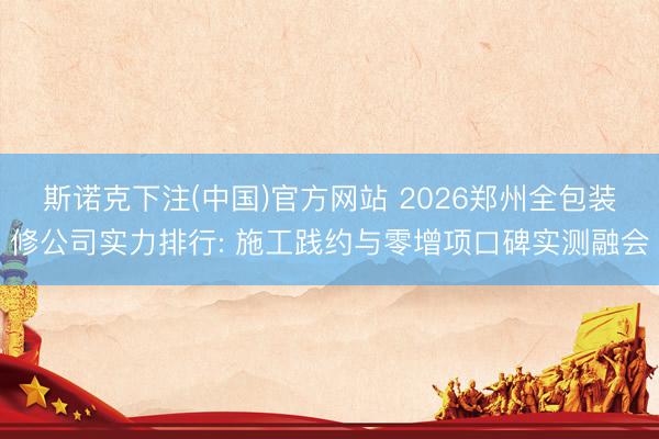 斯诺克下注(中国)官方网站 2026郑州全包装修公司实力排行: 施工践约与零增项口碑实测融会