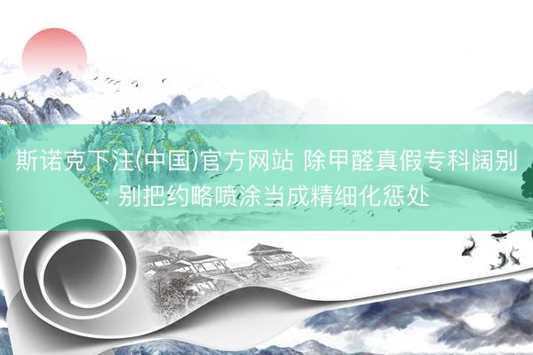 斯诺克下注(中国)官方网站 除甲醛真假专科阔别: 别把约略喷涂当成精细化惩处