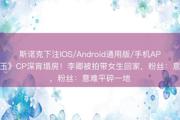 斯诺克下注IOS/Android通用版/手机APP下载 《逐玉》CP深宵塌房！李卿被拍带女生回家，粉丝：意难平碎一地
