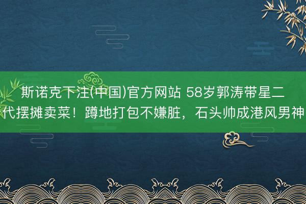 斯诺克下注(中国)官方网站 58岁郭涛带星二代摆摊卖菜!蹲地打包不嫌脏,石头帅成港风男神