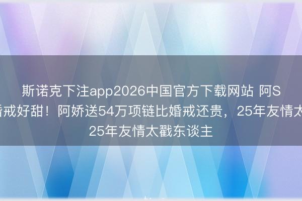 斯诺克下注app2026中国官方下载网站 阿Sa二婚戴婚戒好甜！阿娇送54万项链比婚戒还贵，25年友情太戳东谈主