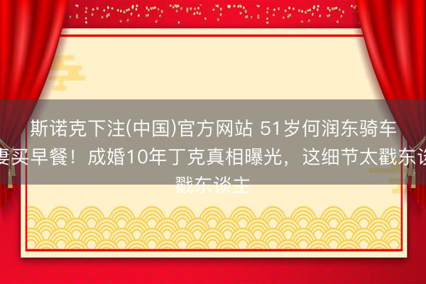 斯诺克下注(中国)官方网站 51岁何润东骑车带妻买早餐！成婚10年丁克真相曝光，这细节太戳东谈主