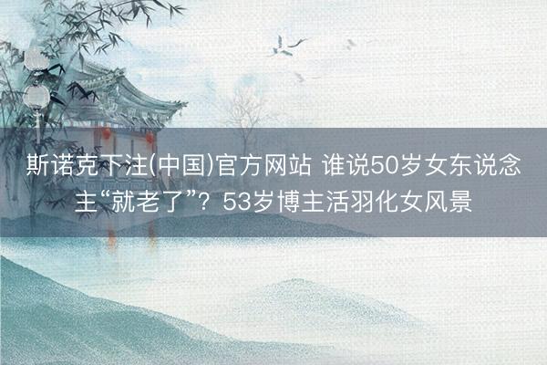 斯诺克下注(中国)官方网站 谁说50岁女东说念主“就老了”?53岁博主活羽化女风景