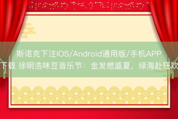 斯诺克下注IOS/Android通用版/手机APP下载 徐明浩咪豆音乐节：金发燃盛夏，绿海赴狂欢