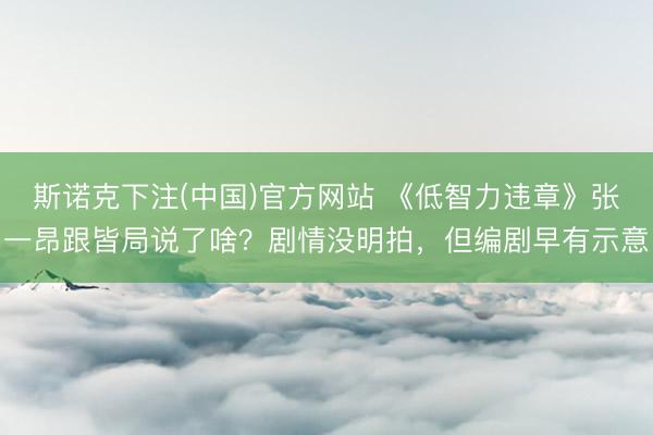 斯诺克下注(中国)官方网站 《低智力违章》张一昂跟皆局说了啥？剧情没明拍，但编剧早有示意