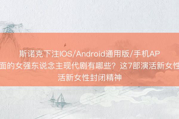 斯诺克下注IOS/Android通用版/手机APP下载 颜面的女强东说念主现代剧有哪些?这7部演活新女性封闭精神