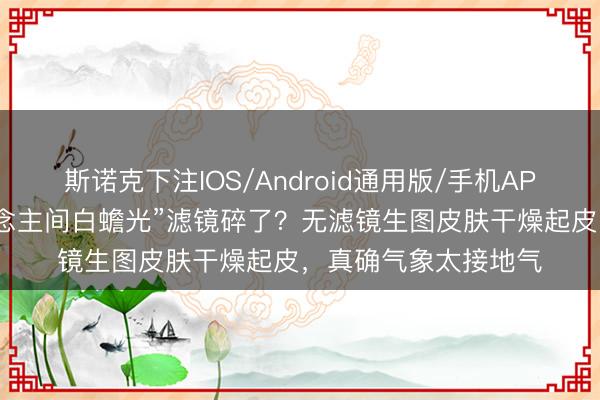 斯诺克下注IOS/Android通用版/手机APP下载 李小冉“东说念主间白蟾光”滤镜碎了？无滤镜生图皮肤干燥起皮，真确气象太接地气