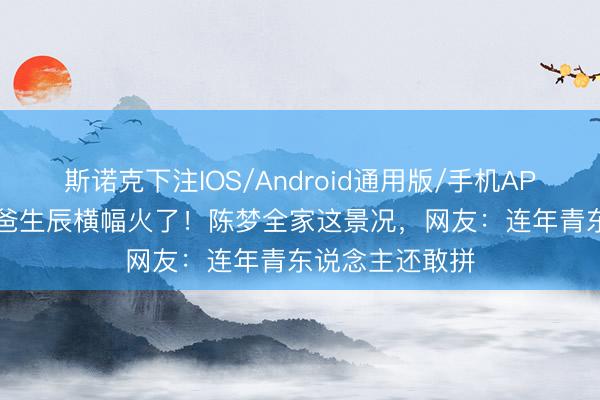 斯诺克下注IOS/Android通用版/手机APP下载 62岁老爸生辰横幅火了！陈梦全家这景况，网友：连年青东说念主还敢拼