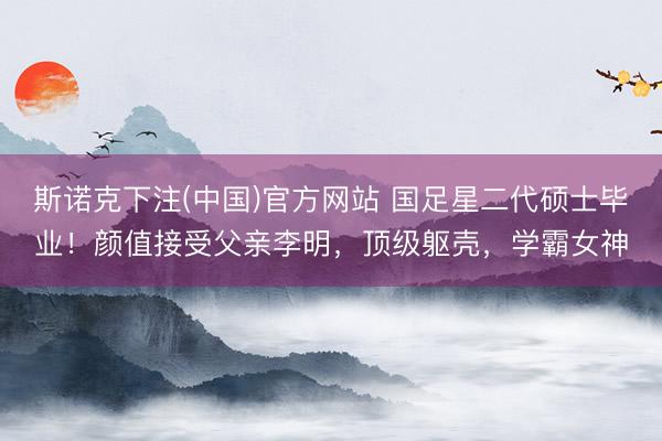 斯诺克下注(中国)官方网站 国足星二代硕士毕业！颜值接受父亲李明，顶级躯壳，学霸女神