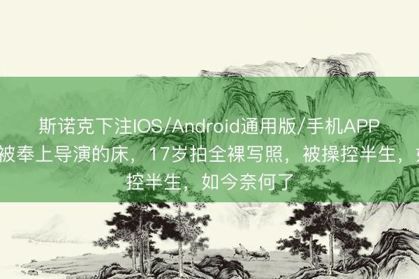 斯诺克下注IOS/Android通用版/手机APP下载 14岁被奉上导演的床，17岁拍全裸写照，被操控半生，如今奈何了