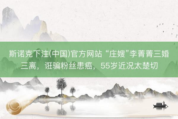斯诺克下注(中国)官方网站 “庄嫂”李菁菁三婚三离，诳骗粉丝患癌，55岁近况太楚切